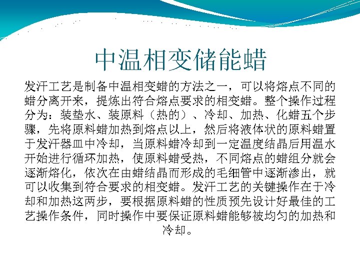 中温相变储能蜡 发汗 艺是制备中温相变蜡的方法之一，可以将熔点不同的 蜡分离开来，提炼出符合熔点要求的相变蜡。整个操作过程 分为：装垫水、装原料（热的）、冷却、加热、化蜡五个步 骤，先将原料蜡加热到熔点以上，然后将液体状的原料蜡置 于发汗器皿中冷却，当原料蜡冷却到一定温度结晶后用温水 开始进行循环加热，使原料蜡受热，不同熔点的蜡组分就会 逐渐熔化，依次在由蜡结晶而形成的毛细管中逐渐渗出，就 可以收集到符合要求的相变蜡。发汗 艺的关键操作在于冷 却和加热这两步，要根据原料蜡的性质预先设计好最佳的 艺操作条件，同时操作中要保证原料蜡能够被均匀的加热和 冷却。