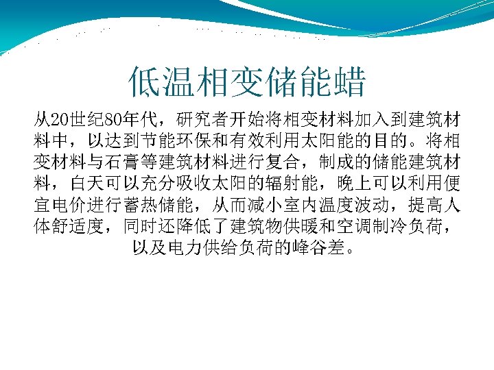 低温相变储能蜡 从20世纪 80年代，研究者开始将相变材料加入到建筑材 料中，以达到节能环保和有效利用太阳能的目的。将相 变材料与石膏等建筑材料进行复合，制成的储能建筑材 料，白天可以充分吸收太阳的辐射能，晚上可以利用便 宜电价进行蓄热储能，从而减小室内温度波动，提高人 体舒适度，同时还降低了建筑物供暖和空调制冷负荷， 以及电力供给负荷的峰谷差。 