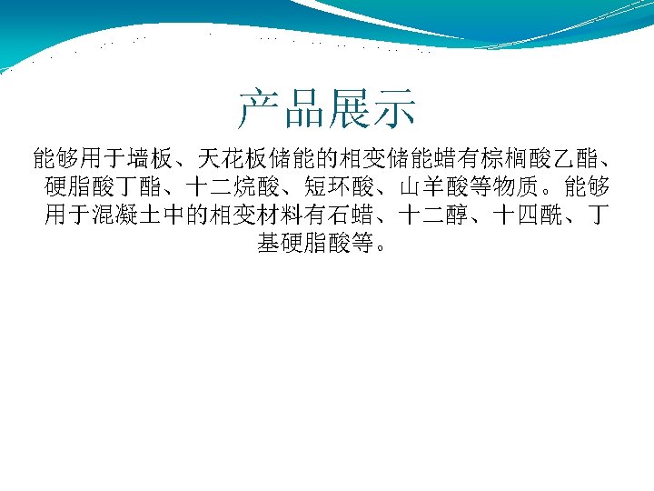 产品展示 能够用于墙板、天花板储能的相变储能蜡有棕榈酸乙酯、 硬脂酸丁酯、十二烷酸、短环酸、山羊酸等物质。能够 用于混凝土中的相变材料有石蜡、十二醇、十四酰、丁 基硬脂酸等。 