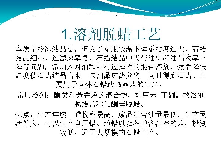 1. 溶剂脱蜡 艺 本质是冷冻结晶法，但为了克服低温下体系粘度过大、石蜡 结晶细小、过滤速率慢、石蜡结晶中夹带油引起油品收率下 降等问题，常加入对油和蜡有选择性的混合溶剂，然后降低 温度使石蜡结晶出来，与油品过滤分离，同时得到石蜡。主 要用于固体石蜡或微晶蜡的生产。 常用溶剂：酮类和芳香烃的混合物，如甲苯-丁酮。故溶剂 脱蜡常称为酮苯脱蜡。 优点：生产连续，蜡收率最高，成品油含油量最低，生产灵 活性大，可以生产皂用蜡、地蜡以及各种含油率的蜡，投资 较低，适于大规模的石蜡生产。 