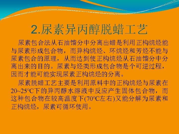 2. 尿素异丙醇脱蜡 艺 尿素包合法从石油馏分中分离出蜡是利用正构烷烃能 与尿素形成包合物，而异构烷烃、环烷烃和芳烃不能与 尿素包合的原理，从而达到使正构烷烃从石油馏分中分 离出来的目的。尿素与烃类形成包合物是个可逆过程， 因而才能可能实现尿素正构烷烃的分离。 尿素脱蜡 艺主要是利用原料中的正构烷烃与尿素在 20~25℃下的异丙醇水溶液中反应产生固体包合物，而 这种包合物在较高温度下(70℃左右)又能分解为尿素和 正构烷烃，尿素可循环使用。 