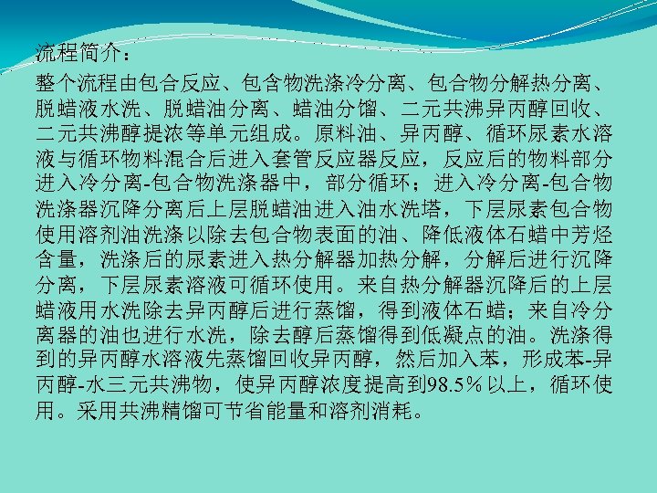 流程简介： 整个流程由包合反应、包含物洗涤冷分离、包合物分解热分离、 脱蜡液水洗、脱蜡油分离、蜡油分馏、二元共沸异丙醇回收、 二元共沸醇提浓等单元组成。原料油、异丙醇、循环尿素水溶 液与循环物料混合后进入套管反应器反应，反应后的物料部分 进入冷分离-包合物洗涤器中，部分循环；进入冷分离-包合物 洗涤器沉降分离后上层脱蜡油进入油水洗塔，下层尿素包合物 使用溶剂油洗涤以除去包合物表面的油、降低液体石蜡中芳烃 含量，洗涤后的尿素进入热分解器加热分解，分解后进行沉降 分离，下层尿素溶液可循环使用。来自热分解器沉降后的上层 蜡液用水洗除去异丙醇后进行蒸馏，得到液体石蜡；来自冷分 离器的油也进行水洗，除去醇后蒸馏得到低凝点的油。洗涤得 到的异丙醇水溶液先蒸馏回收异丙醇，然后加入苯，形成苯-异 丙醇-水三元共沸物，使异丙醇浓度提高到