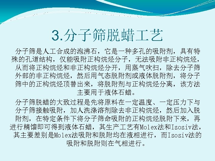 3. 分子筛脱蜡 艺 分子筛是人 合成的泡沸石，它是一种多孔的吸附剂，具有特 殊的孔道结构，仅能吸附正构烷烃分子，无法吸附非正构烷烃， 从而将正构烷烃和非正构烷烃分开，用蒸气吹扫，除去分子筛 外部的非正构烷烃，然后用气态脱附剂或液体脱附剂，将分子 筛中的正构烷烃顶替出来，将脱附剂与正构烷烃分离，该方法 主要用于液体石蜡。 分子筛脱蜡的大致过程是先将原料在一定温度、一定压力下与 分子筛接触吸附，加人洗涤溶剂除去非正构烷烃，然后加入脱 附剂，在特定条件下将分子筛命吸附的正构烷烃脱附下来，再 进行精馏即可得到液体石蜡，其生产