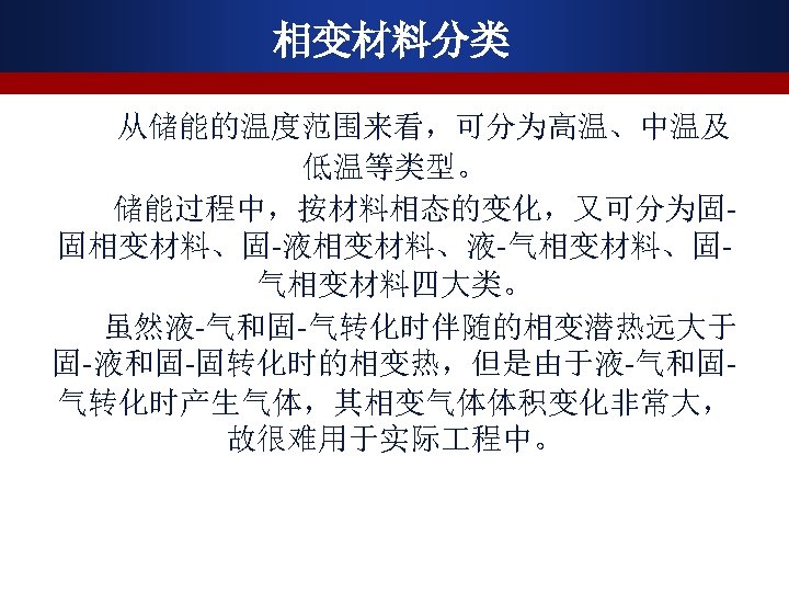 相变材料分类 从储能的温度范围来看，可分为高温、中温及 低温等类型。 储能过程中，按材料相态的变化，又可分为固固相变材料、固-液相变材料、液-气相变材料、固气相变材料四大类。 虽然液-气和固-气转化时伴随的相变潜热远大于 固-液和固-固转化时的相变热，但是由于液-气和固气转化时产生气体，其相变气体体积变化非常大， 故很难用于实际 程中。 