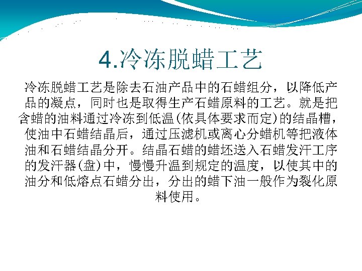 4. 冷冻脱蜡 艺是除去石油产品中的石蜡组分，以降低产 品的凝点，同时也是取得生产石蜡原料的 艺。就是把 含蜡的油料通过冷冻到低温(依具体要求而定)的结晶槽， 使油中石蜡结晶后，通过压滤机或离心分蜡机等把液体 油和石蜡结晶分开。结晶石蜡的蜡坯送入石蜡发汗 序 的发汗器(盘)中，慢慢升温到规定的温度，以使其中的 油分和低熔点石蜡分出，分出的蜡下油一般作为裂化原 料使用。 