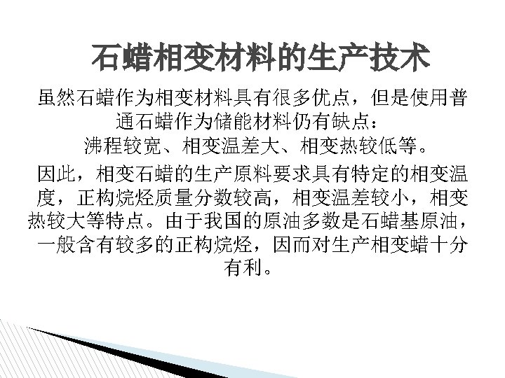 石蜡相变材料的生产技术 虽然石蜡作为相变材料具有很多优点，但是使用普 通石蜡作为储能材料仍有缺点： 沸程较宽、相变温差大、相变热较低等。 因此，相变石蜡的生产原料要求具有特定的相变温 度，正构烷烃质量分数较高，相变温差较小，相变 热较大等特点。由于我国的原油多数是石蜡基原油， 一般含有较多的正构烷烃，因而对生产相变蜡十分 有利。 