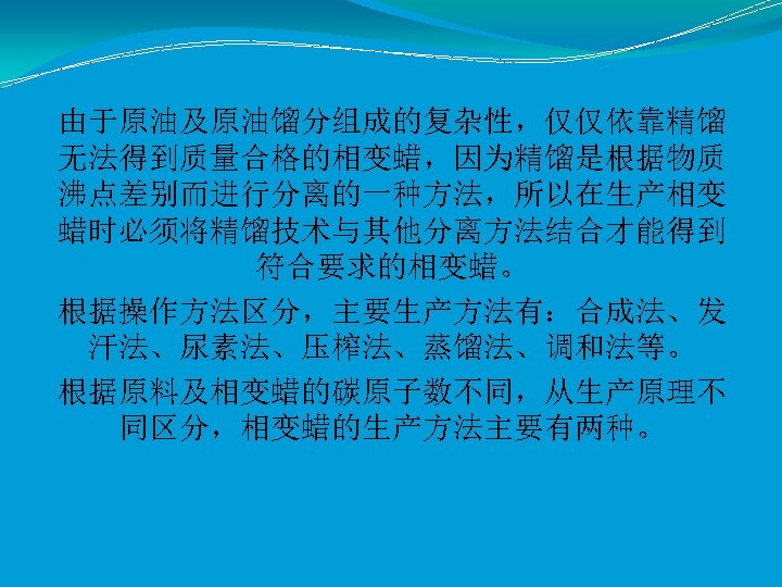 由于原油及原油馏分组成的复杂性，仅仅依靠精馏 无法得到质量合格的相变蜡，因为精馏是根据物质 沸点差别而进行分离的一种方法，所以在生产相变 蜡时必须将精馏技术与其他分离方法结合才能得到 符合要求的相变蜡。 根据操作方法区分，主要生产方法有：合成法、发 汗法、尿素法、压榨法、蒸馏法、调和法等。 根据原料及相变蜡的碳原子数不同，从生产原理不 同区分，相变蜡的生产方法主要有两种。 