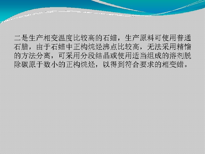 二是生产相变温度比较高的石蜡，生产原料可使用普通 石腊，由于石蜡中正构烷烃沸点比较高，无法采用精馏 的方法分离，可采用分段结晶或使用适当组成的溶剂脱 除碳原于数小的正构烷烃，以得到符合要求的相变蜡。 