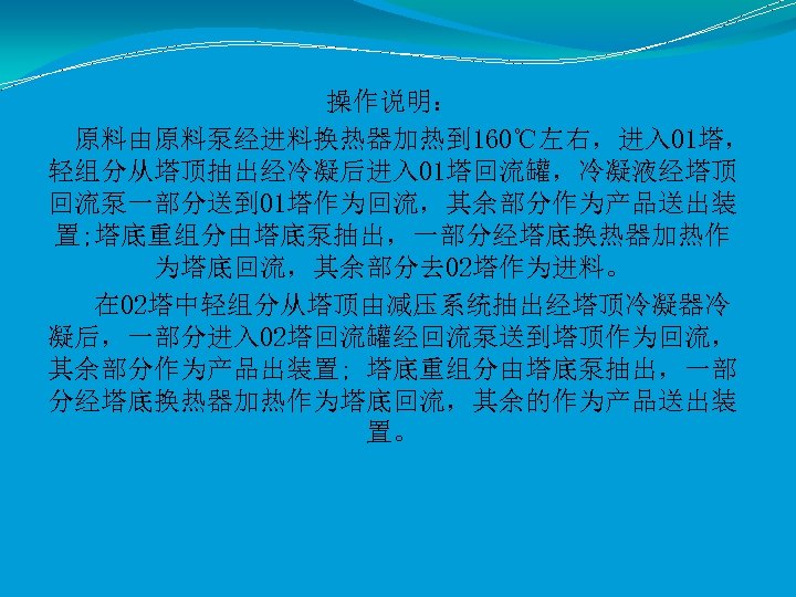 操作说明： 原料由原料泵经进料换热器加热到 160℃左右，进入 01塔， 轻组分从塔顶抽出经冷凝后进入 01塔回流罐，冷凝液经塔顶 回流泵一部分送到 01塔作为回流，其余部分作为产品送出装 置; 塔底重组分由塔底泵抽出，一部分经塔底换热器加热作 为塔底回流，其余部分去 02塔作为进料。 在 02塔中轻组分从塔顶由减压系统抽出经塔顶冷凝器冷