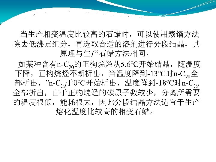  当生产相变温度比较高的石蜡时，可以使用蒸馏方法 除去低沸点组分，再选取合适的溶剂进行分段结晶，其 原理与生产石蜡方法相同。 如某种含有n-C 20的正构烷烃从5. 6℃开始结晶，随温度 下降，正构烷烃不断析出，当温度降到-13℃时n-C 20全 部析出，”n-C 19于0℃开始析出，温度降到-18℃时n-C 19 全部析出，由于正构烷烃的碳原子数较少，分离所需要 的温度很低，能耗很大，因此分段结晶方法适宜于生产