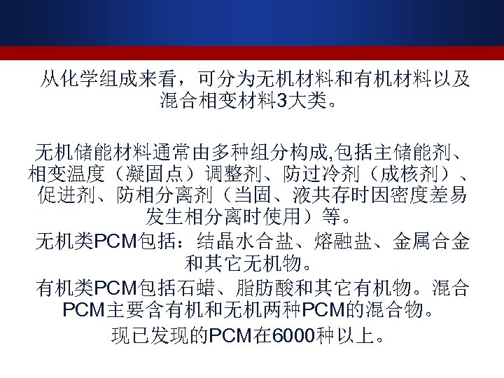  从化学组成来看，可分为无机材料和有机材料以及 混合相变材料 3大类。 无机储能材料通常由多种组分构成, 包括主储能剂、 相变温度（凝固点）调整剂、防过冷剂（成核剂）、 促进剂、防相分离剂（当固、液共存时因密度差易 发生相分离时使用）等。 无机类PCM包括：结晶水合盐、熔融盐、金属合金 和其它无机物。 有机类PCM包括石蜡、脂肪酸和其它有机物。混合 PCM主要含有机和无机两种PCM的混合物。 现已发现的PCM在