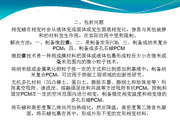 二、包封问题 相变蜡在相变时会从液体变成固体或发生固液相变化，容易与其他被掺 和的材料发生作用，在实际应用中受到限制。 解决方法：一、制备微胶囊；二、是制备定形PCM；三、制备成纳米复合 PCM；四、制备成多孔石蜡PCM 微胶囊技术是一种用成膜材料把固体或液体包裹形成粒径大小在微米或 毫米范围内的微小粒子技术。 将纳米级或金属氧化物粒子按一定的方式和比例添加到基液中，制备纳 米复合PCM，可应用于热能 程领域的创新性研究。 无机多孔材料（凹凸棒土、蛋白土、膨胀石墨、膨润土和珍珠岩等）利 用真空吸附、渗流法、熔融插层法和共混等方法吸附有机PCM，控制和 固定PCM在一定的空间范围内进行相变，制备稳定相变温度和相变焓的 多孔石蜡PCM。