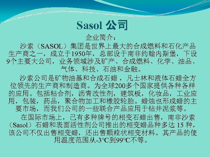 Sasol 公司 企业简介： 沙索（SASOL）集团是世界上最大的合成燃料和石化产品 生产商之一，成立于1950年，总部设于南非约翰内斯堡，下设 9个主要大公司，业务领域涉及矿产、合成燃料、化学、油品、 气体、科技、石油和金融。 沙索公司是矿物油基和合成石蜡 ，凡士林和液体石蜡全方 位领先的生产商和制造商。为全球200多个国家提供各种各样 的应用。包括粘合剂，沥青改性剂，建筑板，化妆品， 业应 用，包装，药品，聚合物加 和橡胶轮胎。蜡烛也形成蜡的主