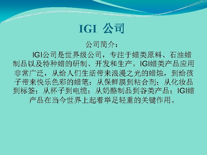 IGI 公司 公司简介： IGI公司是世界级公司，专注于蜡类原料、石油蜡 制品以及特种蜡的研制、开发和生产。IGI蜡类产品应用 非常广泛，从给人们生活带来浪漫之光的蜡烛，到给孩 子带来快乐色彩的蜡笔；从保鲜膜到粘合剂；从化妆品 到标签；从杯子到电缆；从奶酪制品到谷类产品；IGI蜡 产品在当今世界上起着举足轻重的关键作用。 