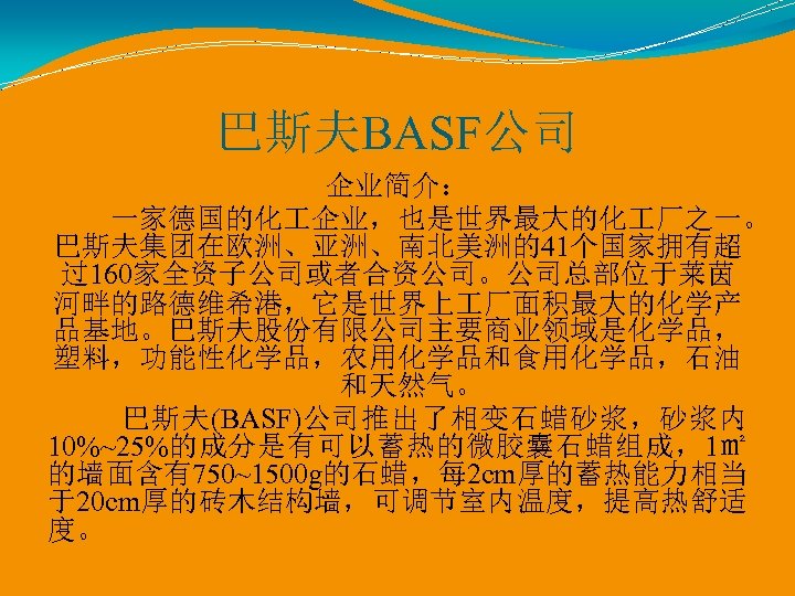 巴斯夫BASF公司 企业简介： 一家德国的化 企业，也是世界最大的化 厂之一。 巴斯夫集团在欧洲、亚洲、南北美洲的41个国家拥有超 过160家全资子公司或者合资公司。公司总部位于莱茵 河畔的路德维希港，它是世界上 厂面积最大的化学产 品基地。巴斯夫股份有限公司主要商业领域是化学品， 塑料，功能性化学品，农用化学品和食用化学品，石油 和天然气。 巴斯夫(BASF)公司推出了相变石蜡砂浆，砂浆内 10%~25%的成分是有可以蓄热的微胶囊石蜡组成，1㎡