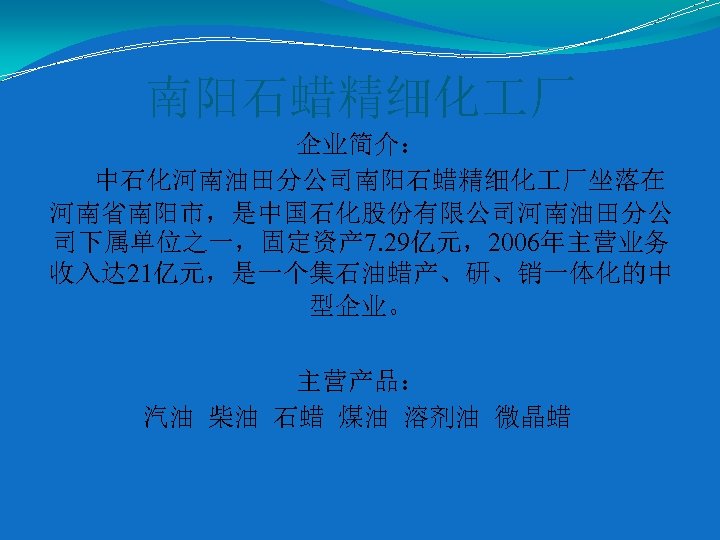 南阳石蜡精细化 厂 企业简介： 中石化河南油田分公司南阳石蜡精细化 厂坐落在 河南省南阳市，是中国石化股份有限公司河南油田分公 司下属单位之一，固定资产 7. 29亿元，2006年主营业务 收入达 21亿元，是一个集石油蜡产、研、销一体化的中 型企业。 主营产品： 汽油