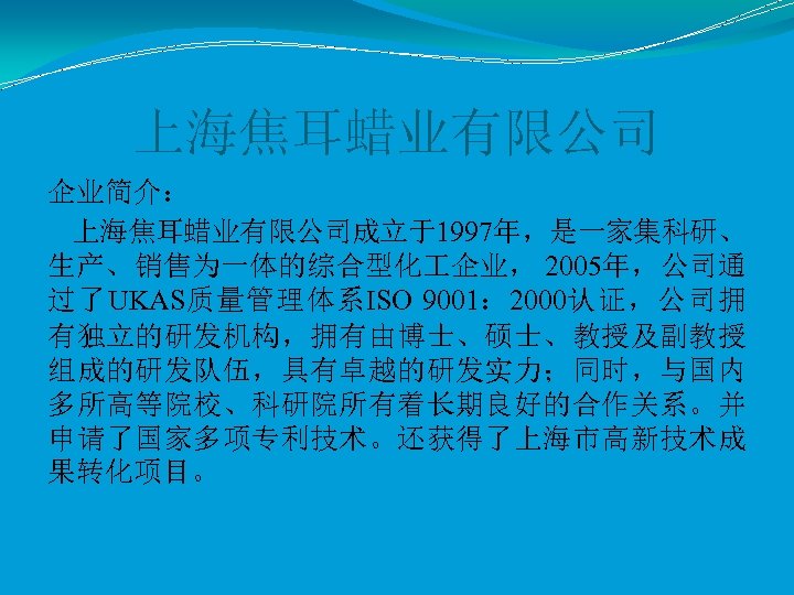 上海焦耳蜡业有限公司 企业简介： 上海焦耳蜡业有限公司成立于1997年，是一家集科研、 生产、销售为一体的综合型化 企业， 2005年，公司通 过了UKAS质量管理体系ISO 9001： 2000认证，公司拥 有独立的研发机构，拥有由博士、硕士、教授及副教授 组成的研发队伍，具有卓越的研发实力；同时，与国内 多所高等院校、科研院所有着长期良好的合作关系。并 申请了国家多项专利技术。还获得了上海市高新技术成 果转化项目。