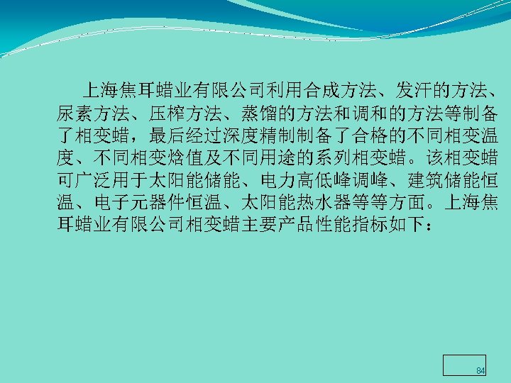  上海焦耳蜡业有限公司利用合成方法、发汗的方法、 尿素方法、压榨方法、蒸馏的方法和调和的方法等制备 了相变蜡，最后经过深度精制制备了合格的不同相变温 度、不同相变焓值及不同用途的系列相变蜡。该相变蜡 可广泛用于太阳能储能、电力高低峰调峰、建筑储能恒 温、电子元器件恒温、太阳能热水器等等方面。上海焦 耳蜡业有限公司相变蜡主要产品性能指标如下： 84 