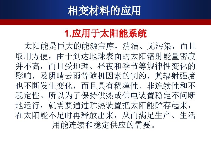 相变材料的应用 1. 应用于太阳能系统 太阳能是巨大的能源宝库，清洁、无污染，而且 取用方便，由于到达地球表面的太阳辐射能量密度 并不高，而且受地理、昼夜和季节等规律性变化的 影响，及阴晴云雨等随机因素的制约，其辐射强度 也不断发生变化，而且具有稀薄性、非连续性和不 稳定性。所以为了保持供热或供电装置稳定不问断 地运行，就需要通过贮热装置把太阳能贮存起来， 在太阳能不足时再释放出来，从而满足生产、生活 用能连续和稳定供应的需要。 