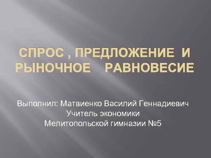 СПРОС , ПРЕДЛОЖЕНИЕ И РЫНОЧНОЕ РАВНОВЕСИЕ Выполнил: Матвиенко Василий Геннадиевич Учитель экономики Мелитопольской гимназии