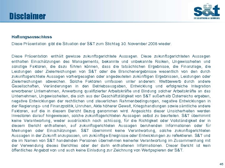 Disclaimer Haftungsausschluss Diese Präsentation gibt die Situation der S&T zum Stichtag 30. November 2008