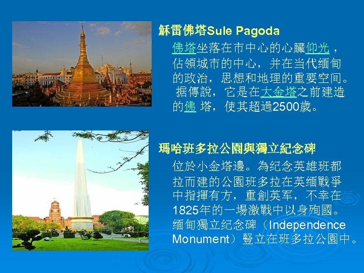 穌雷佛塔Sule Pagoda 佛塔坐落在市中心的心臟仰光 ， 佔領城市的中心，并在当代缅甸 的政治，思想和地理的重要空间。 据傳說，它是在大金塔之前建造 的佛 塔，使其超過2500歲。 瑪哈班多拉公園與獨立紀念碑 位於小金塔邊。為纪念英雄班都 拉而建的公園班多拉在英缅戰爭 中指揮有方，重創英军，不幸在 1825年的一場激戰中以身殉國。