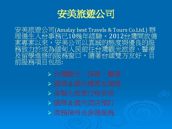 安美旅遊公司(Amalay best Travels & Tours Co. Ltd. ) 辦 理僑生入台事務已 10幾年經驗。2012台灣開放僑 案專案以來，安美公司以真誠的態度與優良的服 務致力於成為緬甸人民前往台灣觀光旅遊、醫療 及留學進修的服務窗口。隨著台緬雙方友好，目