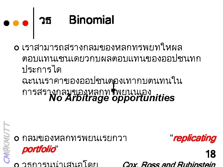 วธ ¢ Binomial เราสามารถสรางกลมของหลกทรพยทใหผล ตอบแทนเชนเดยวกบผลตอบแทนของออปชนทก ประการได ฉะนนราคาของออปชนตองเทากบตนทนใน การสรางกลมของหลกทรพยนนเอง CM@KMUTT No Arbitrage opportunities ¢ กลมของหลกทรพยนเรยกวา