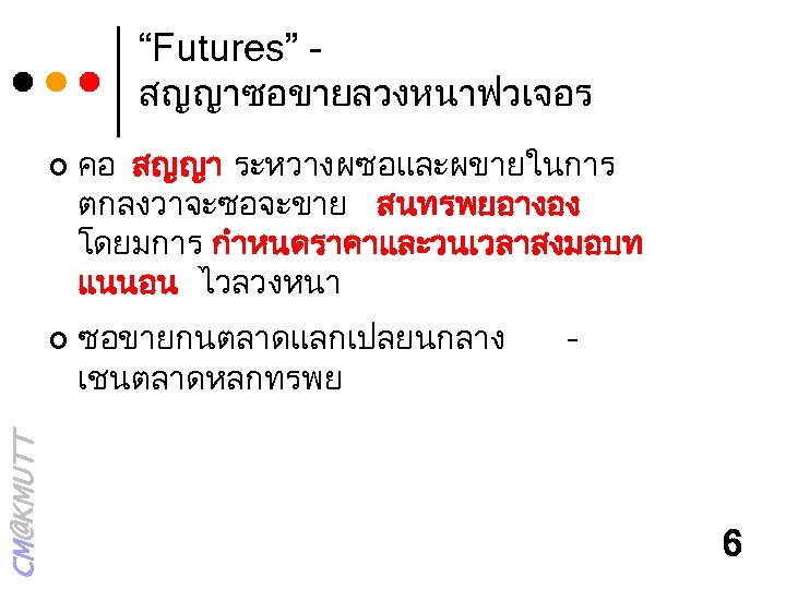 “Futures” - สญญาซอขายลวงหนาฟวเจอร ¢ CM@KMUTT ¢ คอ สญญา ระหวางผซอและผขายในการ ตกลงวาจะซอจะขาย สนทรพยอางอง โดยมการ กำหนดราคาและวนเวลาสงมอบท แนนอน