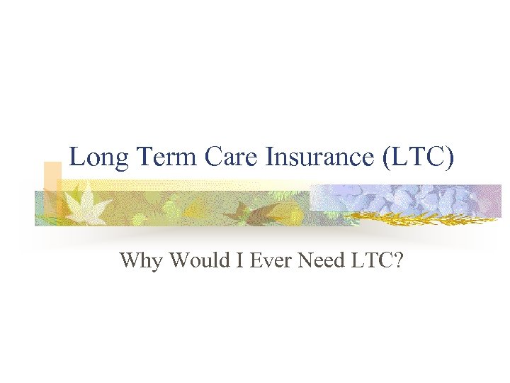 Long Term Care Insurance (LTC) Why Would I Ever Need LTC? 
