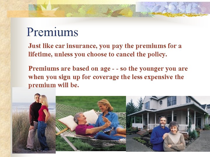 Premiums Just like car insurance, you pay the premiums for a lifetime, unless you