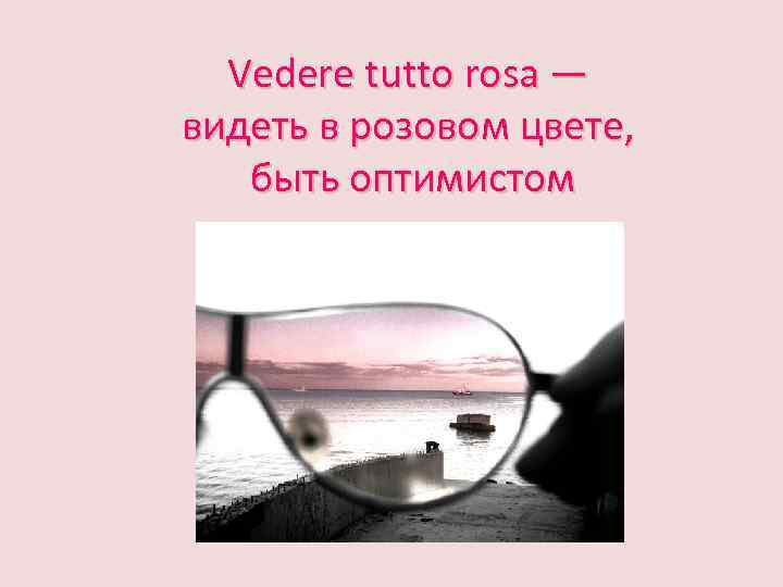 Vedere tutto rosa — видеть в розовом цвете, быть оптимистом 