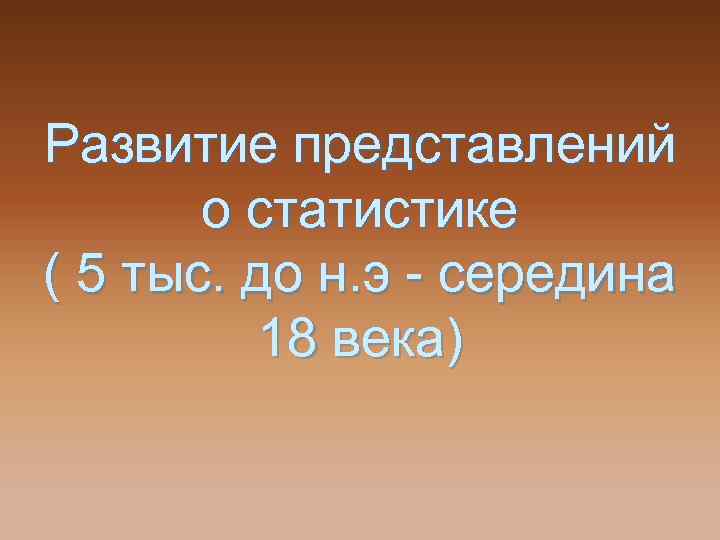 Развитие представлений о статистике ( 5 тыс. до н. э - середина 18 века)