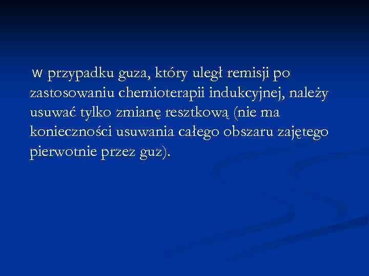 przypadku guza, który uległ remisji po zastosowaniu chemioterapii indukcyjnej, należy usuwać tylko zmianę resztkową