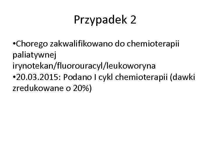 Przypadek 2 • Chorego zakwalifikowano do chemioterapii paliatywnej irynotekan/fluorouracyl/leukoworyna • 20. 03. 2015: Podano