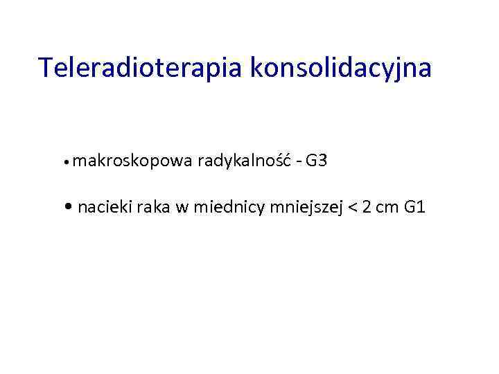 Teleradioterapia konsolidacyjna • makroskopowa radykalność - G 3 • nacieki raka w miednicy mniejszej