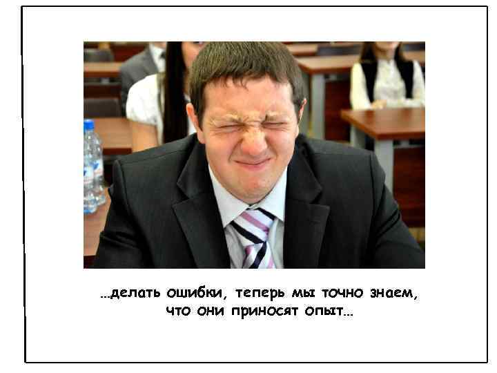 …делать ошибки, теперь мы точно знаем, что они приносят опыт… 