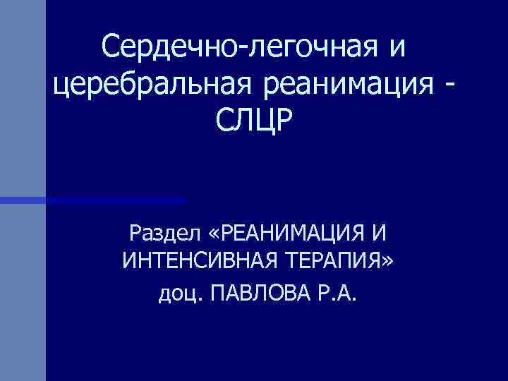 Сердечно-легочная и церебральная реанимация СЛЦР Раздел «РЕАНИМАЦИЯ И ИНТЕНСИВНАЯ ТЕРАПИЯ» доц. ПАВЛОВА Р. А.