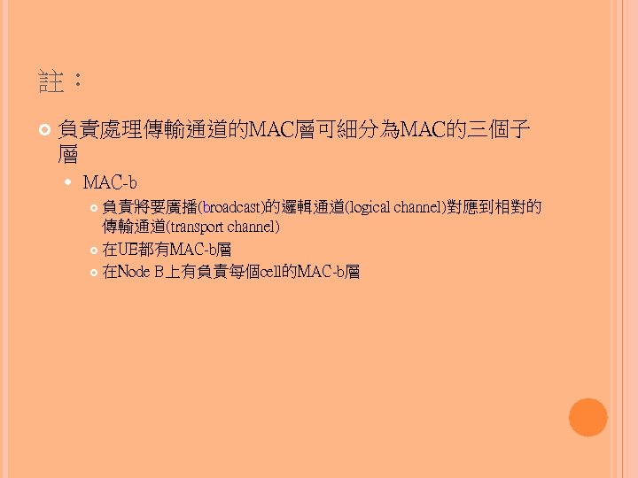 註： 負責處理傳輸通道的MAC層可細分為MAC的三個子 層 MAC-b 負責將要廣播(broadcast)的邏輯通道(logical channel)對應到相對的 傳輸通道(transport channel) 在UE都有MAC-b層 在Node B上有負責每個cell的MAC-b層 