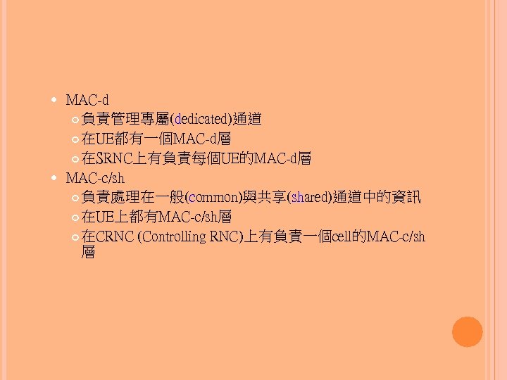 MAC-d 負責管理專屬(dedicated)通道 在UE都有一個MAC-d層 在SRNC上有負責每個UE的MAC-d層 MAC-c/sh 負責處理在一般(common)與共享(shared)通道中的資訊 在UE上都有MAC-c/sh層 在CRNC (Controlling RNC)上有負責一個cell的MAC-c/sh 層 