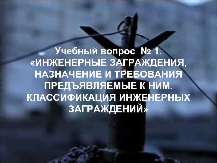 Учебный вопрос № 1. «ИНЖЕНЕРНЫЕ ЗАГРАЖДЕНИЯ, НАЗНАЧЕНИЕ И ТРЕБОВАНИЯ ПРЕДЪЯВЛЯЕМЫЕ К НИМ. КЛАССИФИКАЦИЯ ИНЖЕНЕРНЫХ