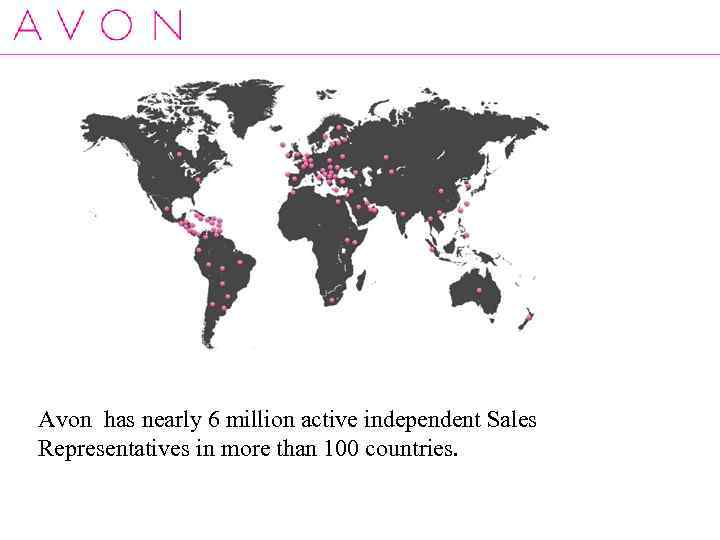Avon has nearly 6 million active independent Sales Representatives in more than 100 countries.