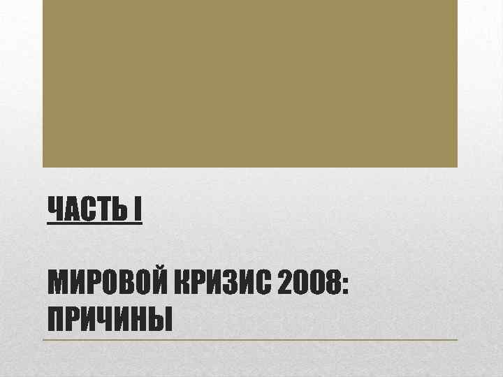 ЧАСТЬ I МИРОВОЙ КРИЗИС 2008: ПРИЧИНЫ 