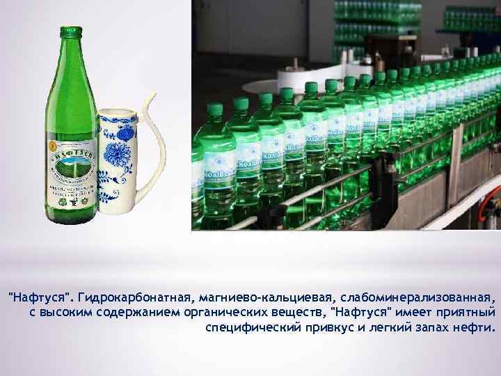 "Нафтуся". Гидрокарбонатная, магниево-кальциевая, слабоминерализованная, с высоким содержанием органических веществ, "Нафтуся" имеет приятный специфический привкус