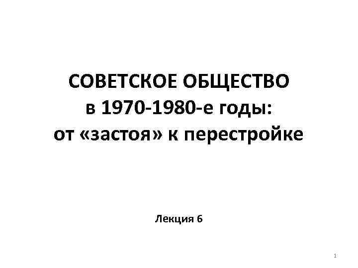 СОВЕТСКОЕ ОБЩЕСТВО в 1970 -1980 -е годы: от «застоя» к перестройке Лекция 6 1