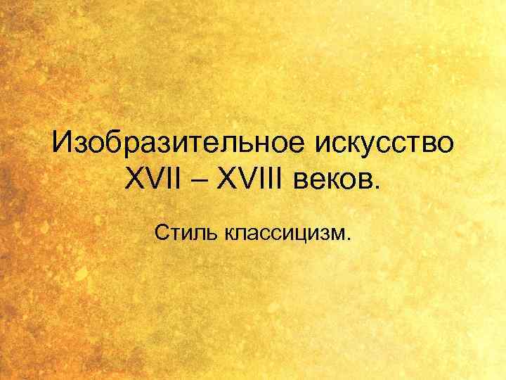 Изобразительное искусство XVII – XVIII веков. Стиль классицизм. 