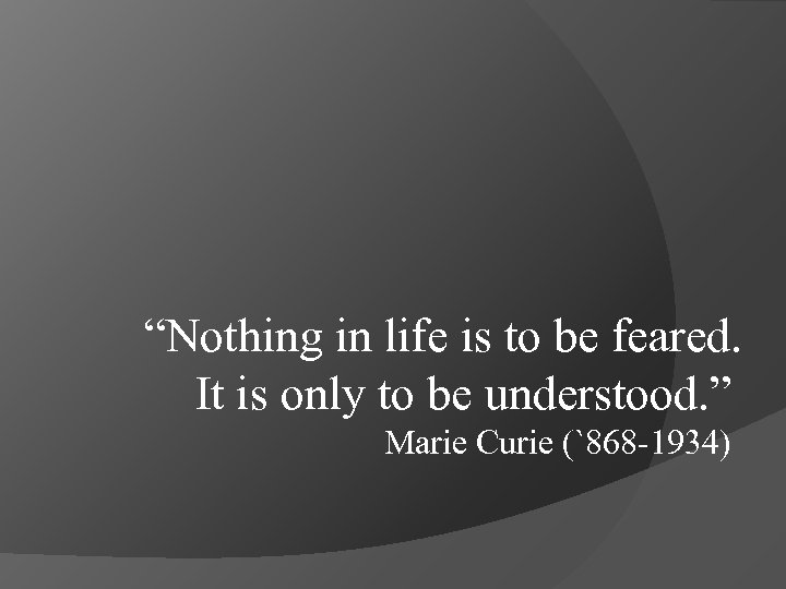 “Nothing in life is to be feared. It is only to be understood. ”