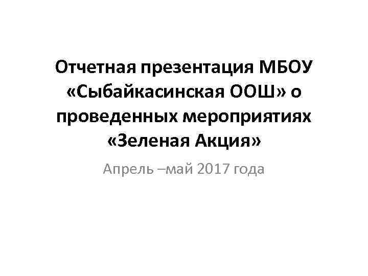 Отчетная презентация МБОУ «Сыбайкасинская ООШ» о проведенных мероприятиях «Зеленая Акция» Апрель –май 2017 года
