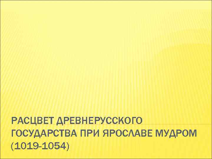РАСЦВЕТ ДРЕВНЕРУССКОГО ГОСУДАРСТВА ПРИ ЯРОСЛАВЕ МУДРОМ (1019 -1054) 