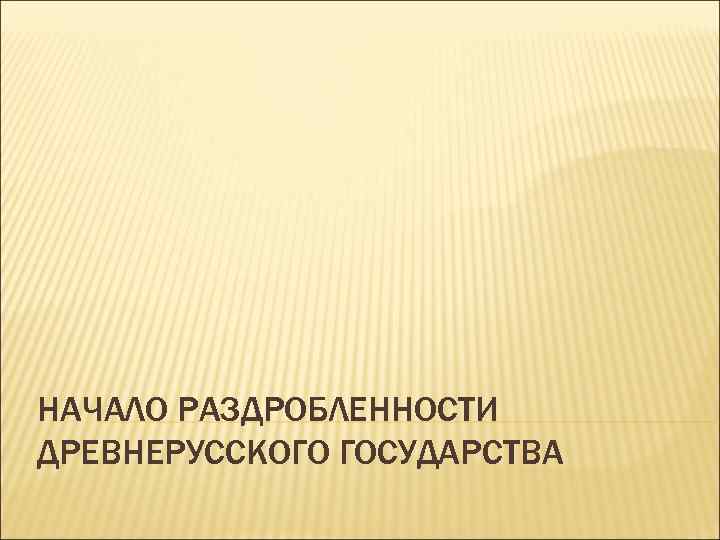 НАЧАЛО РАЗДРОБЛЕННОСТИ ДРЕВНЕРУССКОГО ГОСУДАРСТВА 